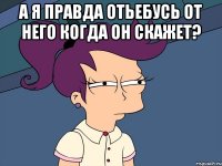 а я правда отьебусь от него когда он скажет? 