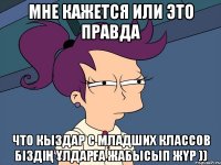 мне кажется или это правда что кыздар с младших классов біздің ұлдарға жабысып жүр ))