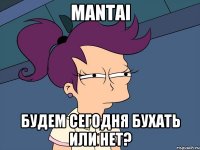 mantai будем сегодня бухать или нет?