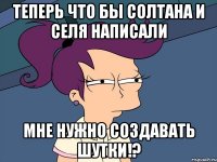 теперь что бы солтана и селя написали мне нужно создавать шутки!?