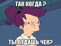 так когда ? ты отдашь чек?