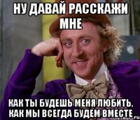 ну давай расскажи мне как ты будешь меня любить, как мы всегда будем вместе