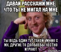 давай расскажи мне что ты не мигал на мне ты ведь один тут такой умник с мх, другие то долбоебы честно играют