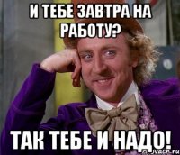 и тебе завтра на работу? так тебе и надо!