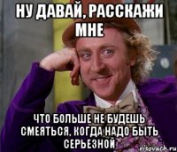 ну давай, расскажи мне что больше не будешь смеяться, когда надо быть серьезной