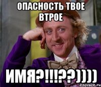 опасность твое втрое имя?!!!??))))