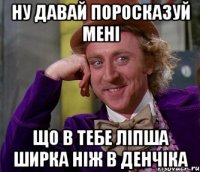 ну давай поросказуй мені що в тебе ліпша ширка ніж в денчіка