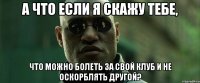 а что если я скажу тебе, что можно болеть за свой клуб и не оскорблять другой?