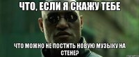 что, если я скажу тебе что можно не постить новую музыку на стене?