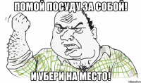 помой посуду за собой! и убери на место!