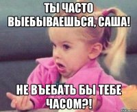 ты часто выебываешься, саша! не въебать бы тебе часом?!