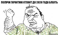 ПОЛУЧИ ГАРАНТИЮ АТЛАНТ ДО 2020 года БЛЕАТЬ !