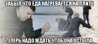 забыл что еда нагревается на плите теперь надо ждать чтоб она остыла