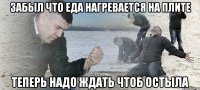 забыл что еда нагревается на плите теперь надо ждать чтоб остыла