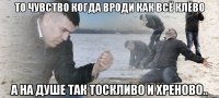 то чувство когда вроди как всё клёво а на душе так тоскливо и хреново..