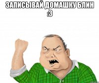 записывай домашку блин :3 