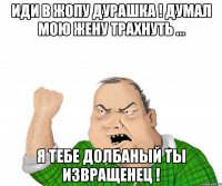 иди в жопу дурашка ! думал мою жену трахнуть ... я тебе долбаный ты извращенец !