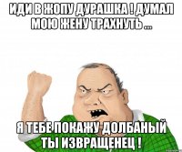 иди в жопу дурашка ! думал мою жену трахнуть ... я тебе покажу долбаный ты извращенец !