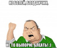 не болей, богданчик, не то выпорю, блеать! :)