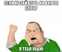 если не зайдешь на battle group я тебя убью