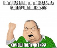 катя катя як ти так забула свого чоловіка??? хочеш получити??