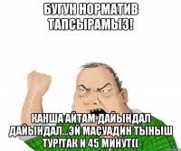 бугун норматив тапсырамыз! канша айтам дайындал дайындал...эй масуадин тыныш тур!так и 45 минут((