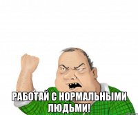  работай с нормальными людьми!