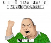 я пришёл играть металл! и я буду играть металл! блеаать!!!