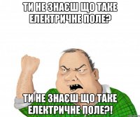 ти не знаєш що таке електричне поле? ти не знаєш що таке електричне поле?!