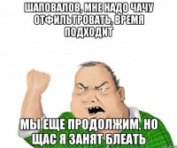 шаповалов, мне надо чачу отфильтровать, время подходит мы еще продолжим, но щас я занят блеать