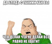 да блядь с такими как вы что делай что не делай все равно не хватит