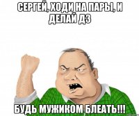 сергей, ходи на пары, и делай дз будь мужиком блеать!!!