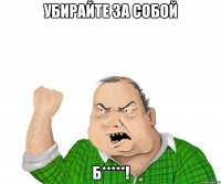 убирайте за собой б*****!