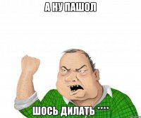 а ну пашол шось дилать ****