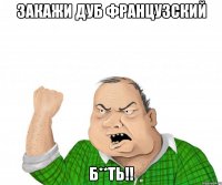 закажи дуб французский б**ть!!