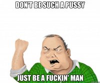 don't be such a pussy just be a fuckin' man