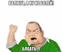 валюха, а ну не болей! блеать!!!