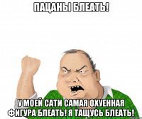 пацаны блеать! у моей сати самая охуенная фигура блеать! я тащусь блеать!