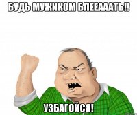 будь мужиком блееааать!! узбагойся!