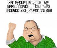 с сегодняшнего дня я ваш постоянный клиент, намёк поняли? скидку хочу 99,9%!!! 