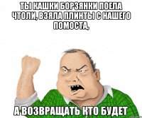 ты кашки борзянки поела чтоли, взяла плинты с нашего помоста, а возвращать кто будет