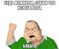 будь мужиком, скажи что ксюха жопа блеать