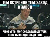 мы встроили тебе завод в завод чтобы ты мог создавать детали, пока ты создаешь детали