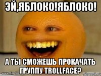 эй,яблоко!яблоко! а ты сможешь прокачать группу trollface?