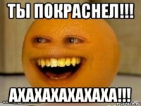 ты покраснел!!! ахахахахахаха!!!