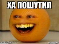 ха пошутил 