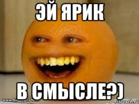 эй ярик в смысле?)