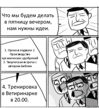 Что мы будем делать в пятницу вечером, нам нужны идеи. 1. Оргия в подвале 2. Производство органических удобрений 3. Творческая встреча с автором Библии 4. Тренировка в Ветиринарке в 20.00.