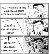 Нам нужно починить машину. Давайте отдадим её в ремонт. Давайте лучше купим новую Давайте украдем автослесаря!