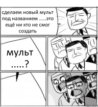 сделаем новый мульт под названием .....это ещё ни кто не смог создать мульт .....? 